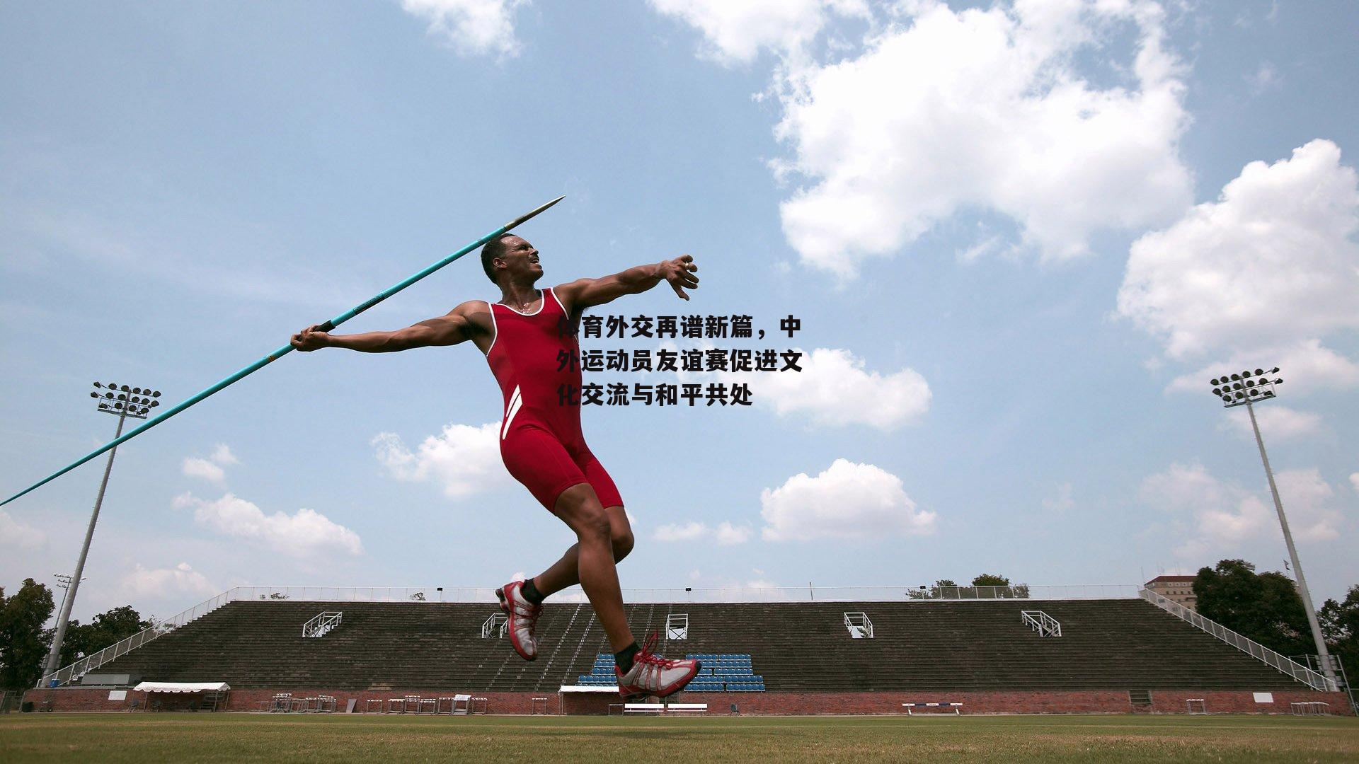 体育外交再谱新篇,中外运动员友谊赛促进文化交流与和平共处